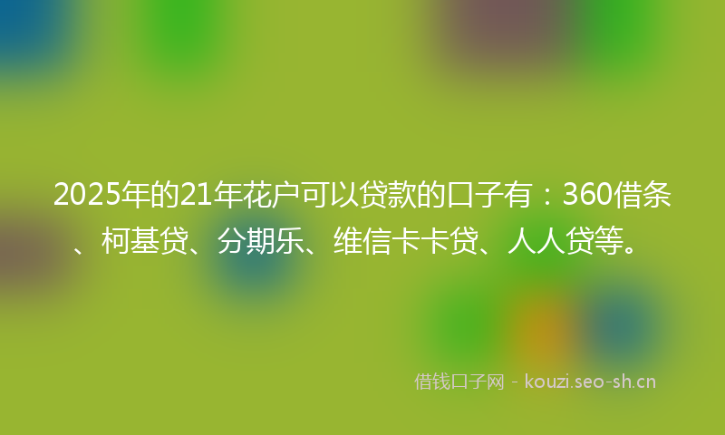 2025年的21年花户可以贷款的口子有：360借条、柯基贷、分期乐、维信卡卡贷、人人贷等。