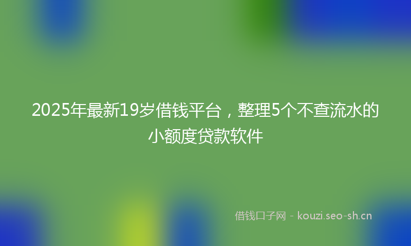 2025年最新19岁借钱平台，整理5个不查流水的小额度贷款软件
