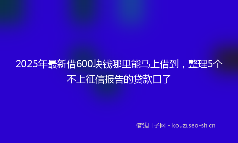 2025年最新借600块钱哪里能马上借到，整理5个不上征信报告的贷款口子