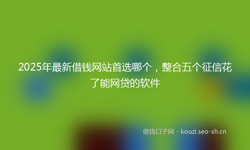 2025年最新借钱网站首选哪个，整合五个征信花了能网贷的软件