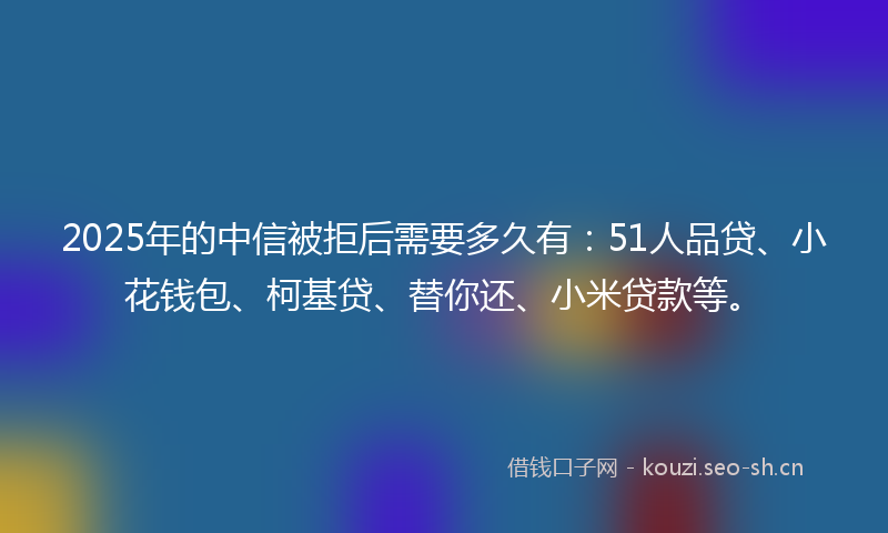 2025年的中信被拒后需要多久有：51人品贷、小花钱包、柯基贷、替你还、小米贷款等。
