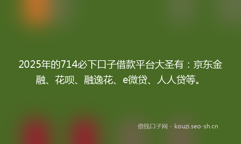2025年的714必下口子借款平台大圣有：京东金融、花呗、融逸花、e微贷、人人贷等。