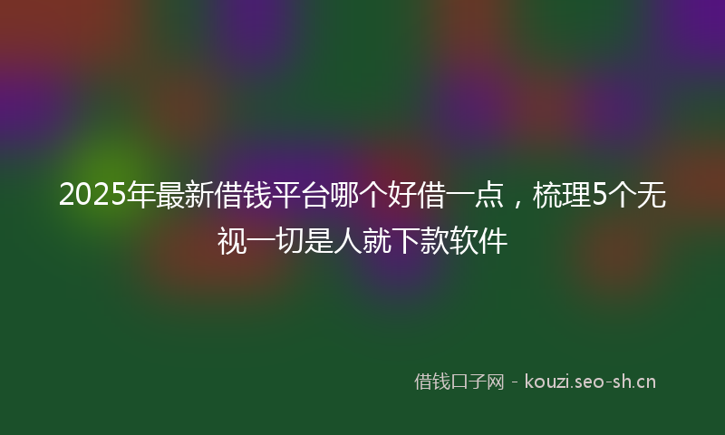 2025年最新借钱平台哪个好借一点，梳理5个无视一切是人就下款软件