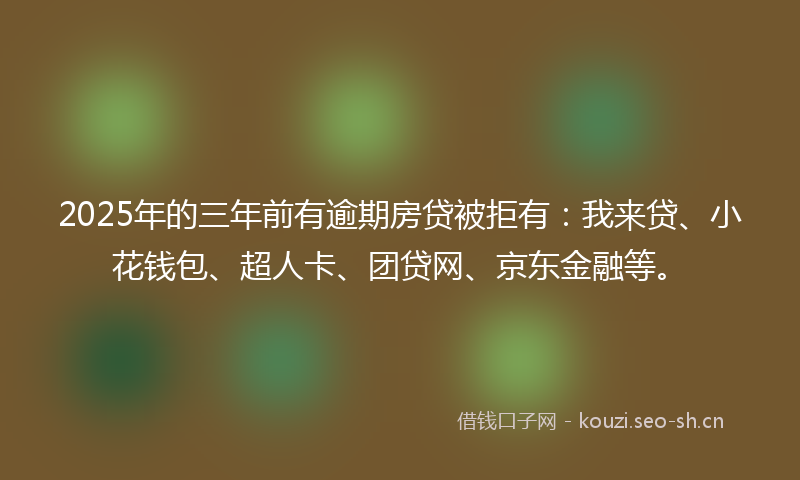 2025年的三年前有逾期房贷被拒有：我来贷、小花钱包、超人卡、团贷网、京东金融等。