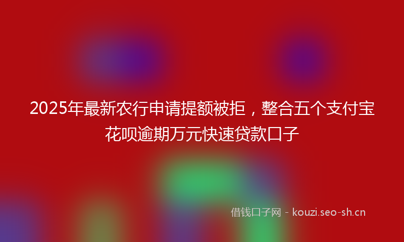 2025年最新农行申请提额被拒，整合五个支付宝花呗逾期万元快速贷款口子