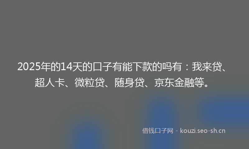 2025年的14天的口子有能下款的吗有：我来贷、超人卡、微粒贷、随身贷、京东金融等。