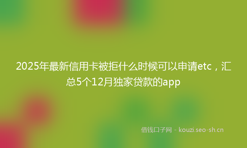 2025年最新信用卡被拒什么时候可以申请etc，汇总5个12月独家贷款的app