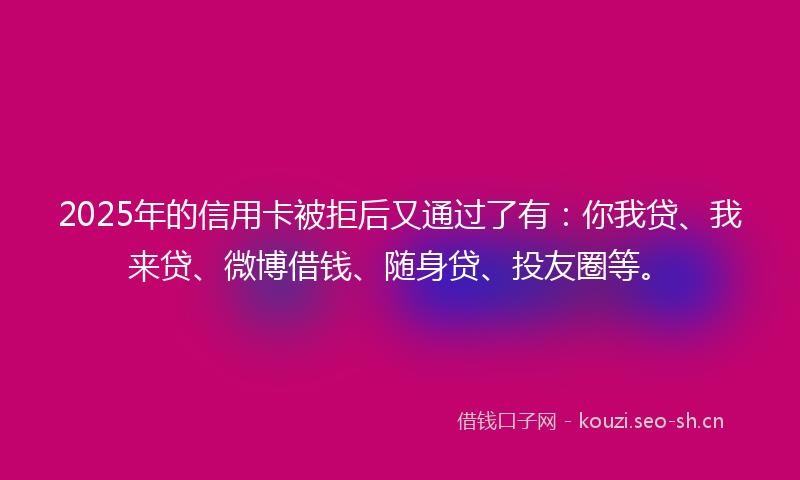 2025年的信用卡被拒后又通过了有：你我贷、我来贷、微博借钱、随身贷、投友圈等。