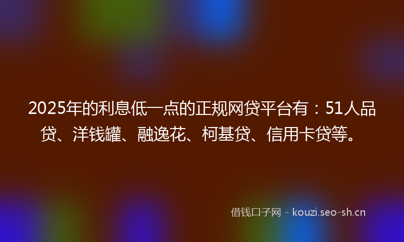 2025年的利息低一点的正规网贷平台有：51人品贷、洋钱罐、融逸花、柯基贷、信用卡贷等。