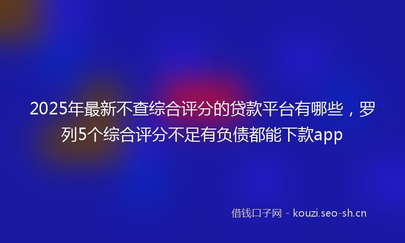2025年最新不查综合评分的贷款平台有哪些，罗列5个综合评分不足有负债都能下款app
