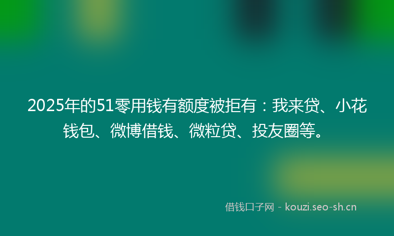 2025年的51零用钱有额度被拒有：我来贷、小花钱包、微博借钱、微粒贷、投友圈等。