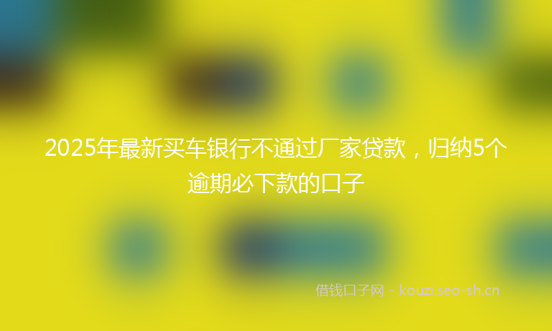 2025年最新买车银行不通过厂家贷款,归纳5个逾期必下款的口子