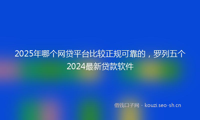 2025年哪个网贷平台比较正规可靠的，罗列五个2024最新贷款软件