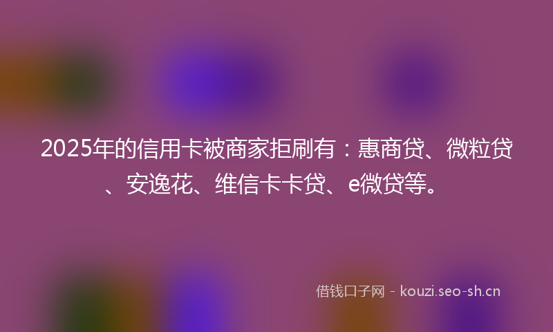 2025年的信用卡被商家拒刷有：惠商贷、微粒贷、安逸花、维信卡卡贷、e微贷等。