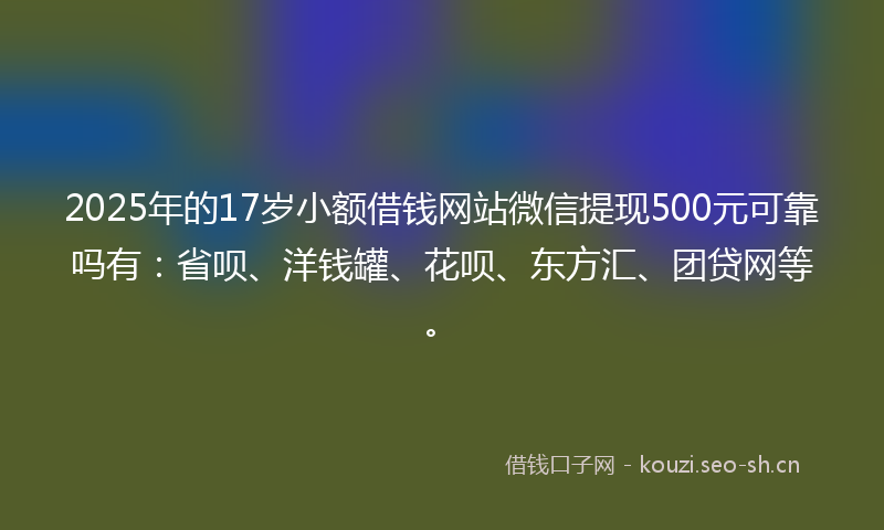 2025年的17岁小额借钱网站微信提现500元可靠吗有：省呗、洋钱罐、花呗、东方汇、团贷网等。