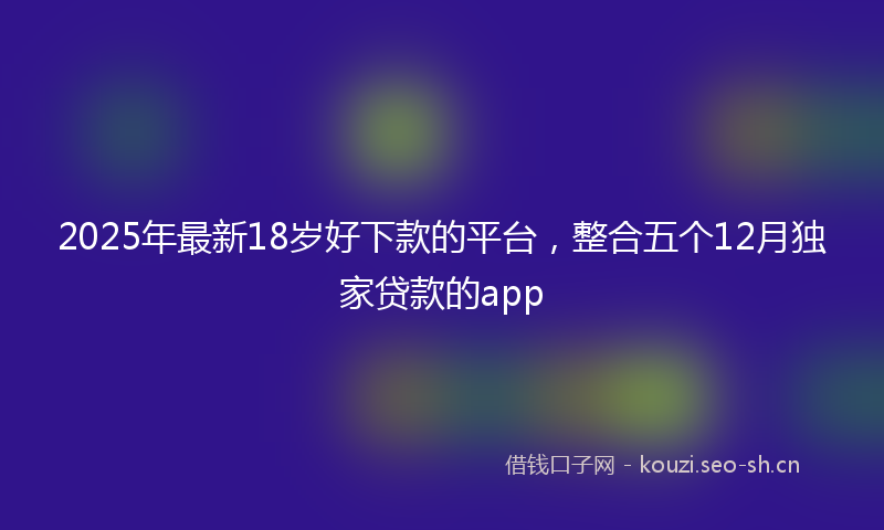 2025年最新18岁好下款的平台，整合五个12月独家贷款的app