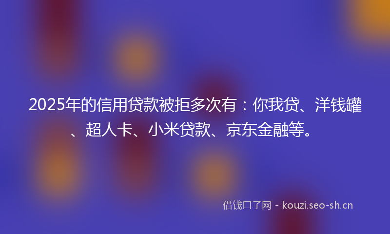 2025年的信用贷款被拒多次有：你我贷、洋钱罐、超人卡、小米贷款、京东金融等。