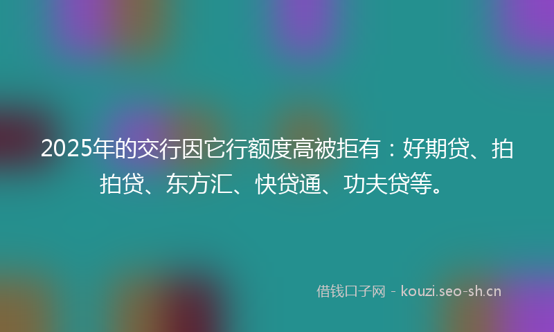 2025年的交行因它行额度高被拒有：好期贷、拍拍贷、东方汇、快贷通、功夫贷等。
