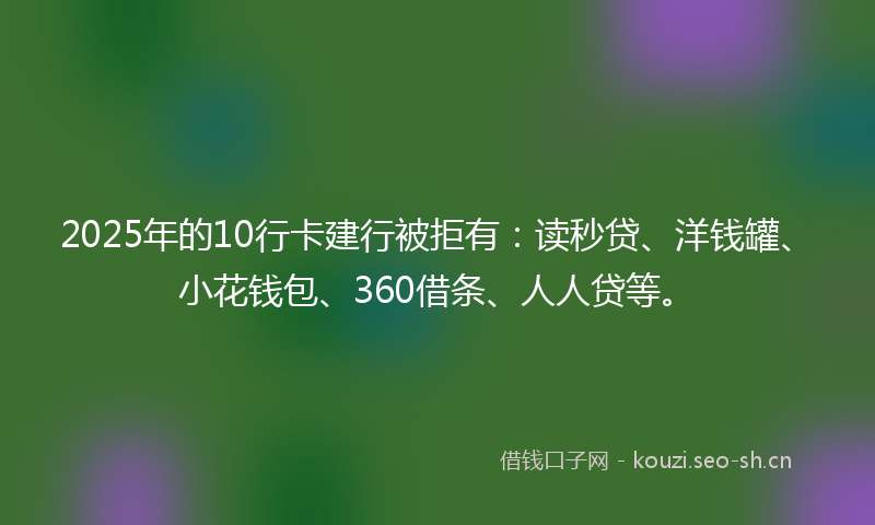 2025年的10行卡建行被拒有：读秒贷、洋钱罐、小花钱包、360借条、人人贷等。