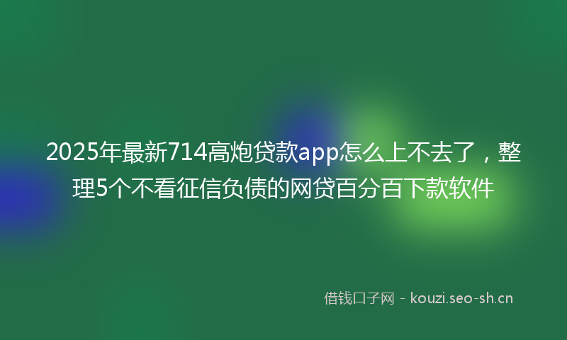 2025年最新714高炮贷款app怎么上不去了，整理5个不看征信负债的网贷百分百下款软件