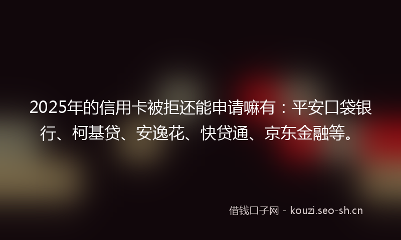 2025年的信用卡被拒还能申请嘛有：平安口袋银行、柯基贷、安逸花、快贷通、京东金融等。