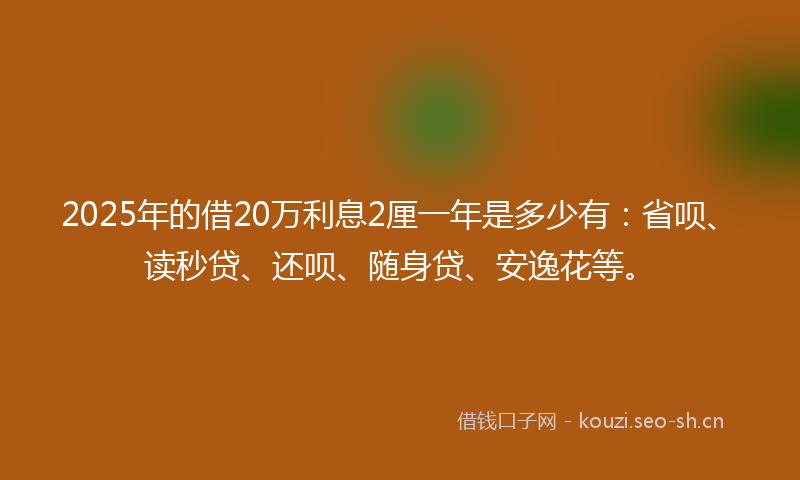2025年的借20万利息2厘一年是多少有：省呗、读秒贷、还呗、随身贷、安逸花等。