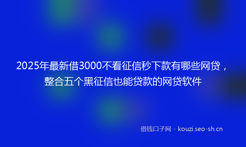 2025年最新借3000不看征信秒下款有哪些网贷，整合五个黑征信也能贷款的网贷软件