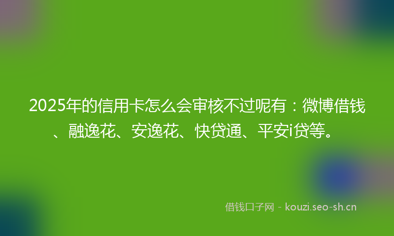 2025年的信用卡怎么会审核不过呢有：微博借钱、融逸花、安逸花、快贷通、平安i贷等。
