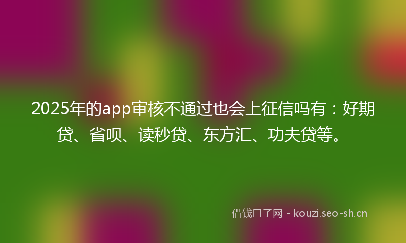 2025年的app审核不通过也会上征信吗有：好期贷、省呗、读秒贷、东方汇、功夫贷等。