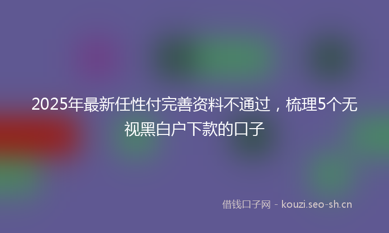 2025年最新任性付完善资料不通过，梳理5个无视黑白户下款的口子