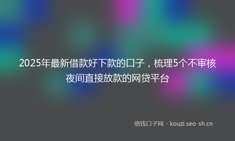 2025年最新借款好下款的口子,梳理5个不审核夜间直接放款的网贷平台