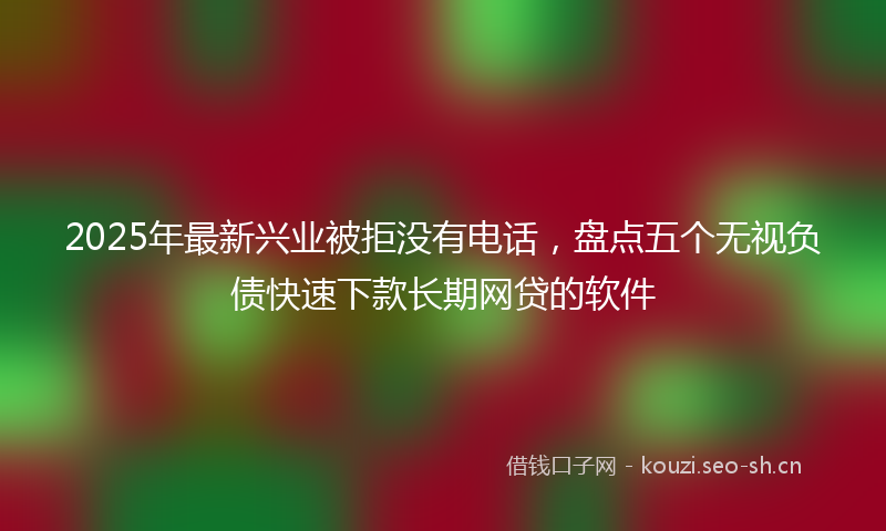 2025年最新兴业被拒没有电话，盘点五个无视负债快速下款长期网贷的软件