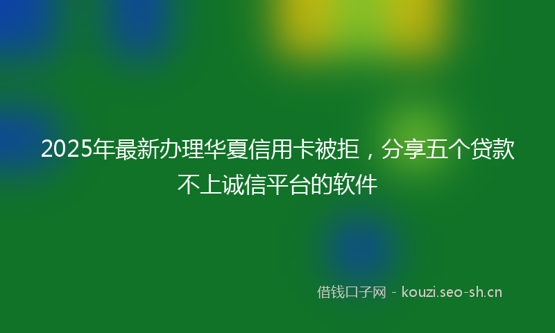 2025年最新办理华夏信用卡被拒，分享五个贷款不上诚信平台的软件
