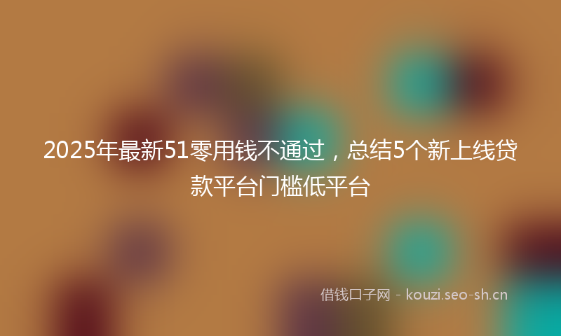 2025年最新51零用钱不通过，总结5个新上线贷款平台门槛低平台