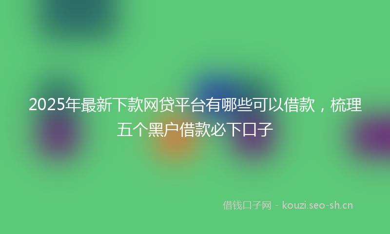 2025年最新下款网贷平台有哪些可以借款，梳理五个黑户借款必下口子