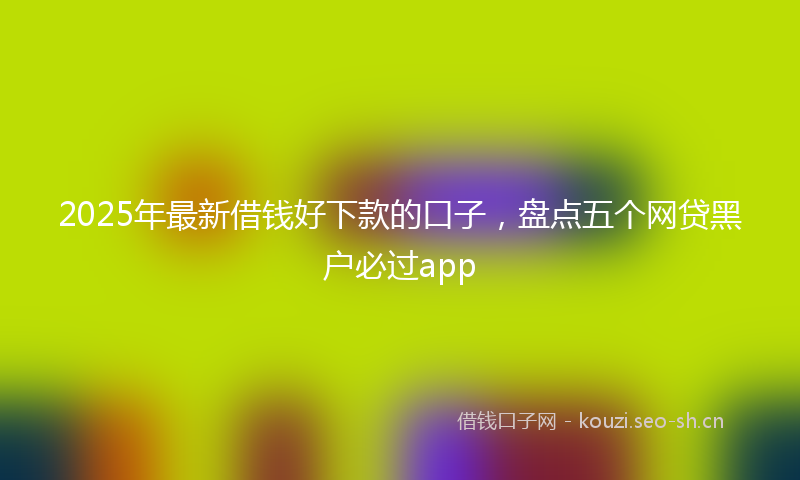 2025年最新借钱好下款的口子，盘点五个网贷黑户必过app