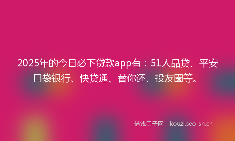 2025年的今日必下贷款app有：51人品贷、平安口袋银行、快贷通、替你还、投友圈等。
