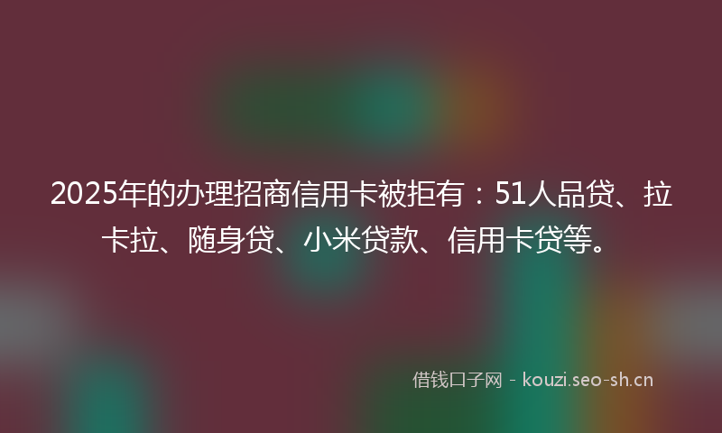 2025年的办理招商信用卡被拒有：51人品贷、拉卡拉、随身贷、小米贷款、信用卡贷等。