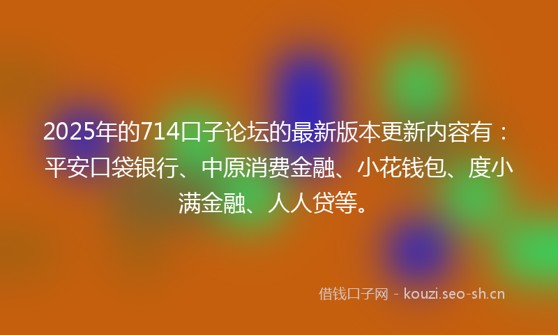 2025年的714口子论坛的最新版本更新内容有：平安口袋银行、中原消费金融、小花钱包、度小满金融、人人贷等。