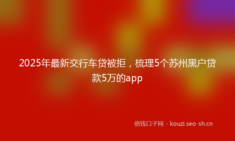 2025年最新交行车贷被拒，梳理5个苏州黑户贷款5万的app