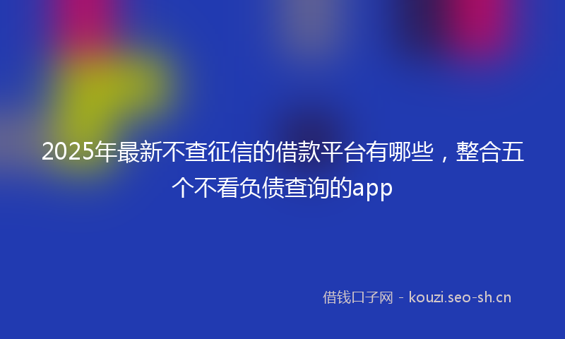 2025年最新不查征信的借款平台有哪些，整合五个不看负债查询的app