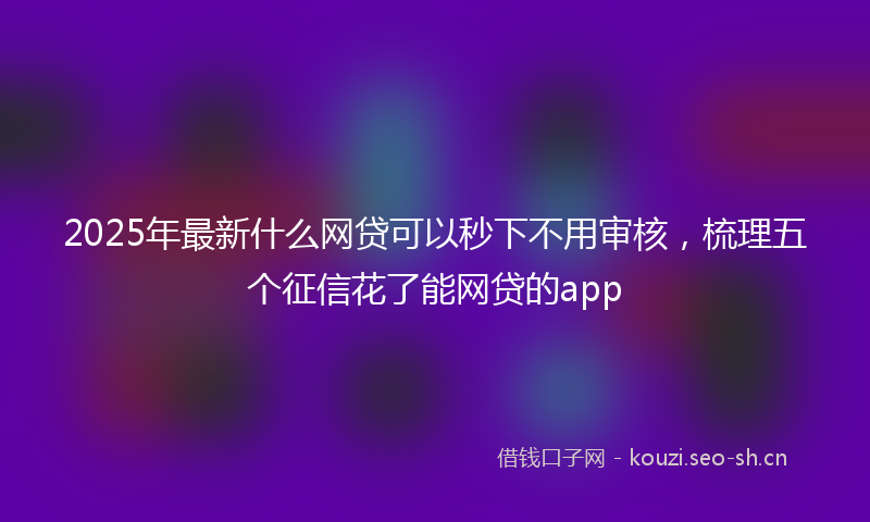 2025年最新什么网贷可以秒下不用审核，梳理五个征信花了能网贷的app