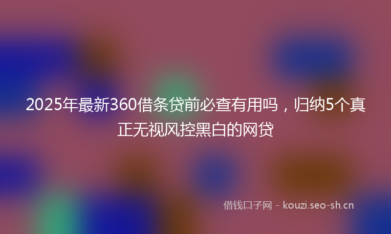2025年最新360借条贷前必查有用吗，归纳5个真正无视风控黑白的网贷
