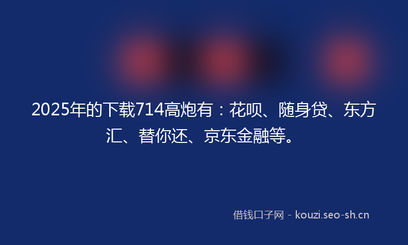 2025年的下载714高炮有：花呗、随身贷、东方汇、替你还、京东金融等。