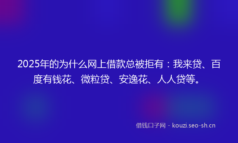 2025年的为什么网上借款总被拒有：我来贷、百度有钱花、微粒贷、安逸花、人人贷等。