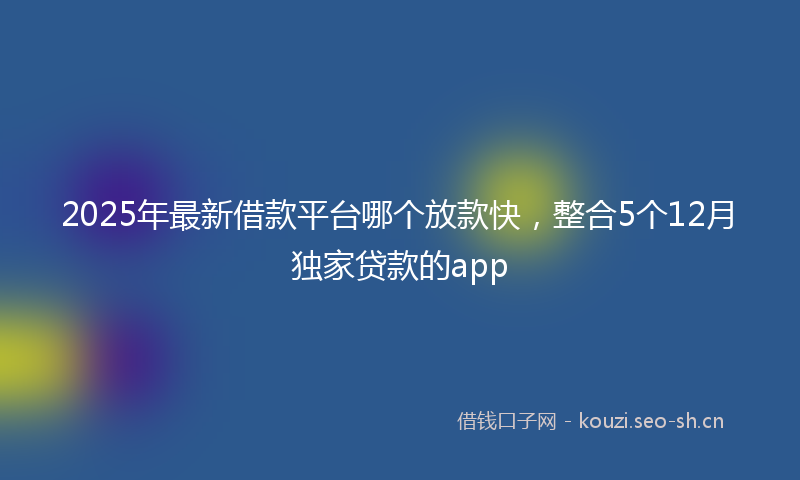 2025年最新借款平台哪个放款快，整合5个12月独家贷款的app