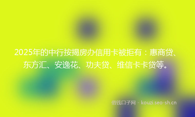 2025年的中行按揭房办信用卡被拒有：惠商贷、东方汇、安逸花、功夫贷、维信卡卡贷等。