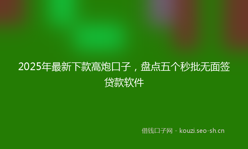 2025年最新下款高炮口子，盘点五个秒批无面签贷款软件