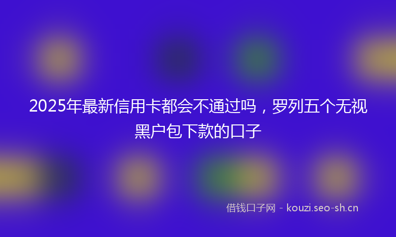 2025年最新信用卡都会不通过吗，罗列五个无视黑户包下款的口子