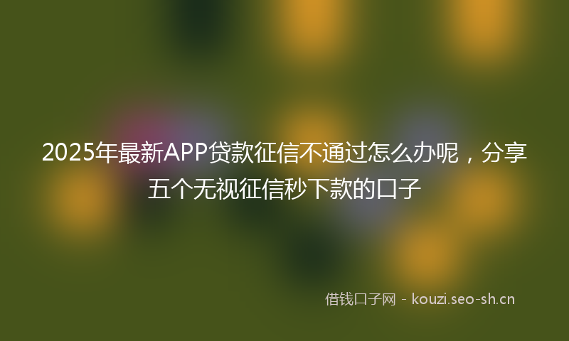 2025年最新APP贷款征信不通过怎么办呢，分享五个无视征信秒下款的口子